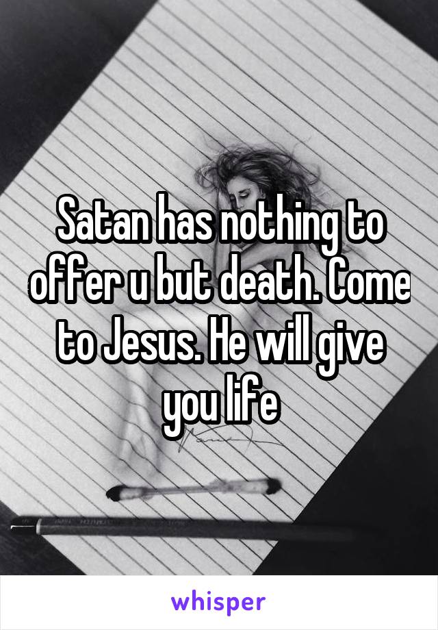Satan has nothing to offer u but death. Come to Jesus. He will give you life