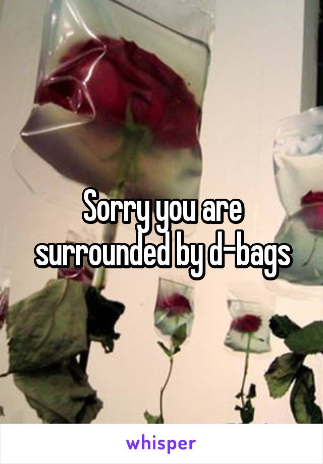 Sorry you are surrounded by d-bags