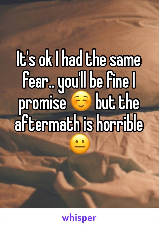 It's ok I had the same fear.. you'll be fine I promise ☺️ but the aftermath is horrible 😐