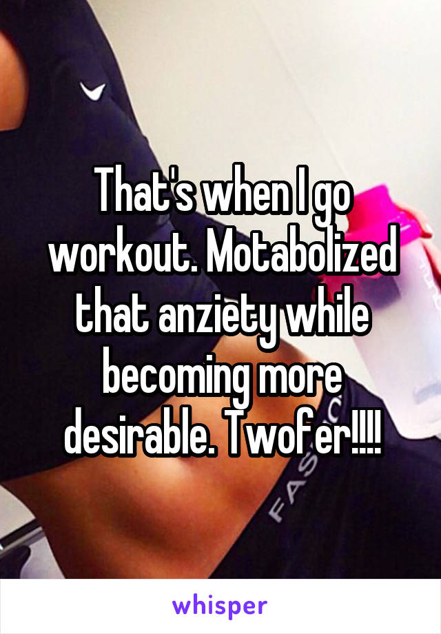 That's when I go workout. Motabolized that anziety while becoming more desirable. Twofer!!!!