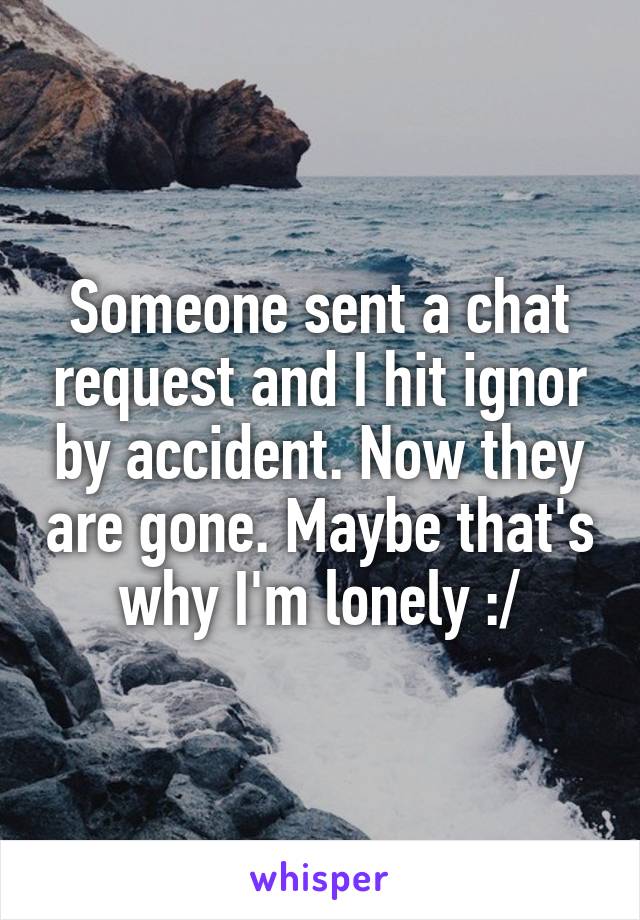 Someone sent a chat request and I hit ignor by accident. Now they are gone. Maybe that's why I'm lonely :/