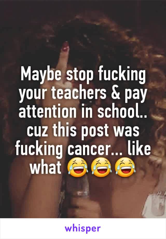 Maybe stop fucking your teachers & pay attention in school.. cuz this post was fucking cancer... like what 😂😂😂