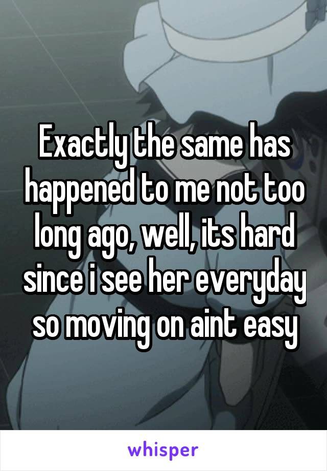 Exactly the same has happened to me not too long ago, well, its hard since i see her everyday so moving on aint easy