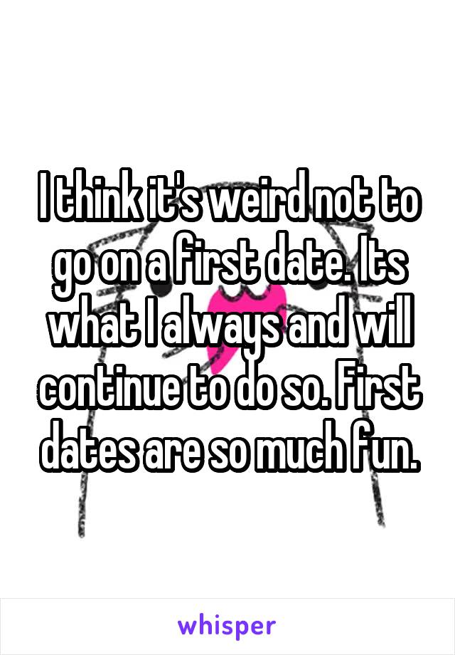 I think it's weird not to go on a first date. Its what I always and will continue to do so. First dates are so much fun.