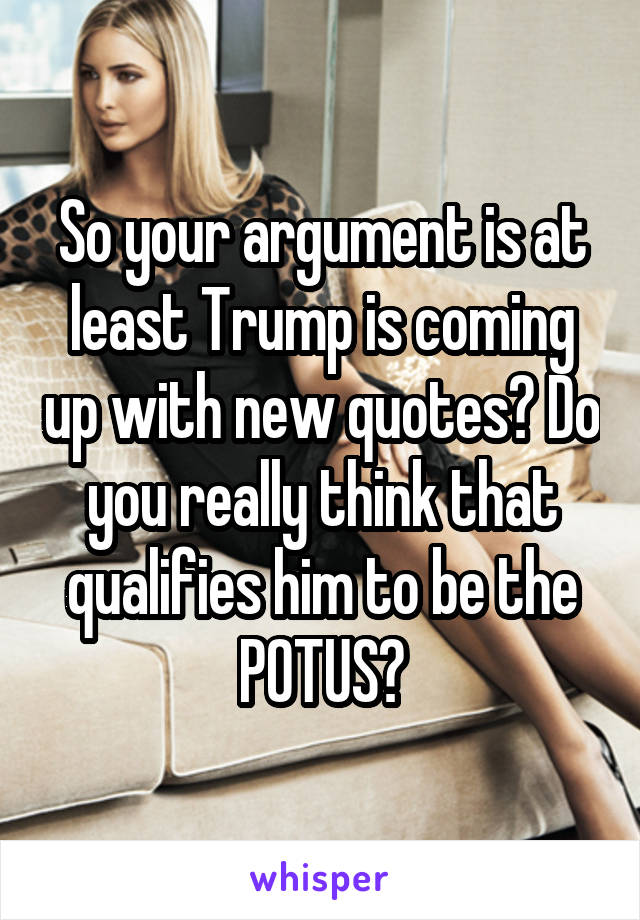 So your argument is at least Trump is coming up with new quotes? Do you really think that qualifies him to be the POTUS?