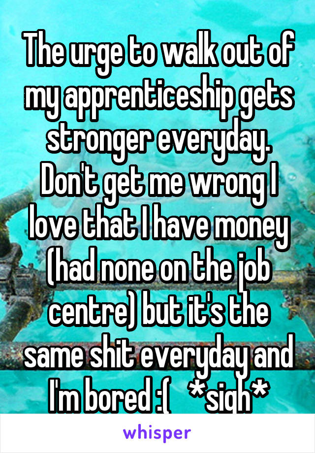 The urge to walk out of my apprenticeship gets stronger everyday. Don't get me wrong I love that I have money (had none on the job centre) but it's the same shit everyday and I'm bored :(   *sigh*