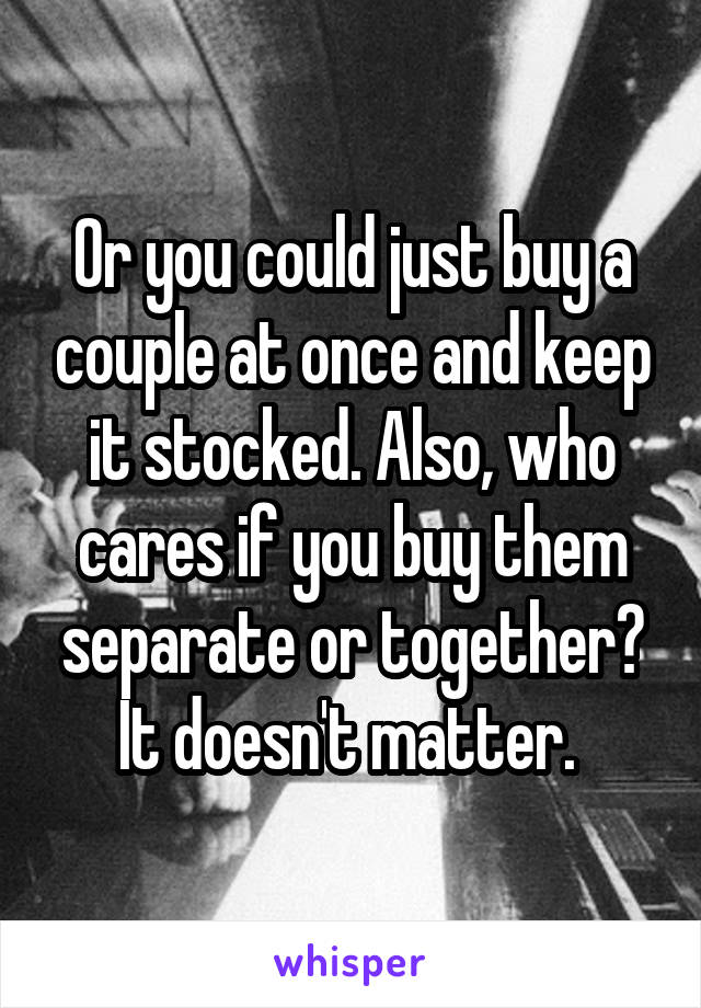 Or you could just buy a couple at once and keep it stocked. Also, who cares if you buy them separate or together? It doesn't matter. 