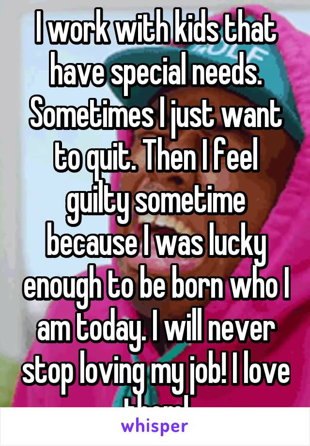 I work with kids that have special needs. Sometimes I just want to quit. Then I feel guilty sometime because I was lucky enough to be born who I am today. I will never stop loving my job! I love them!