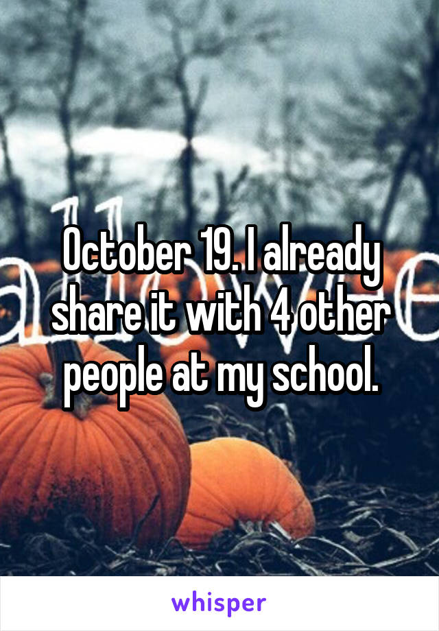 October 19. I already share it with 4 other people at my school.