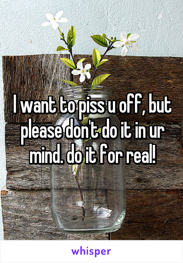 I want to piss u off, but please don't do it in ur mind. do it for real!
