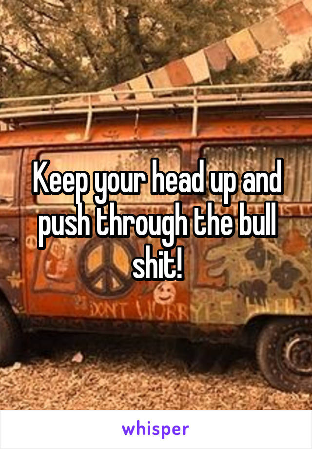 Keep your head up and push through the bull shit!