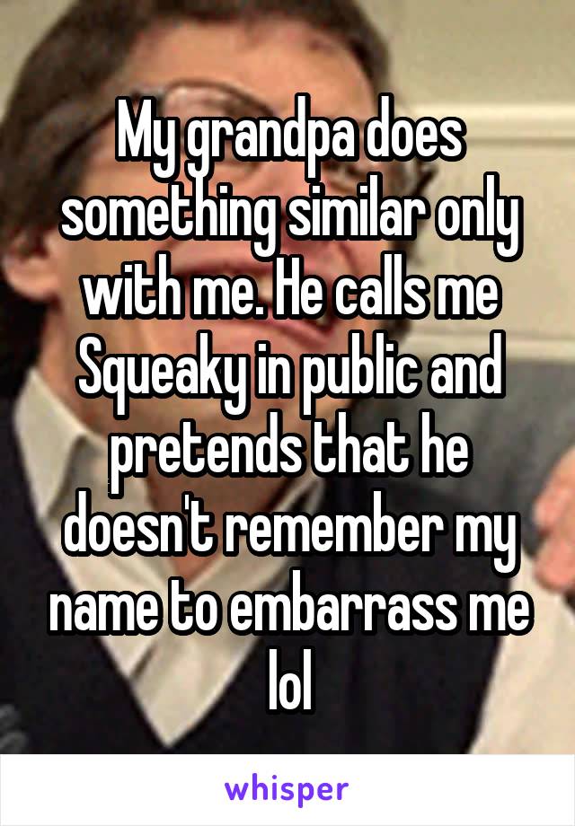 My grandpa does something similar only with me. He calls me Squeaky in public and pretends that he doesn't remember my name to embarrass me lol