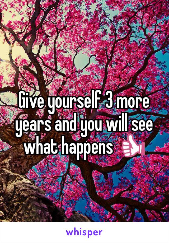 Give yourself 3 more years and you will see what happens 👍