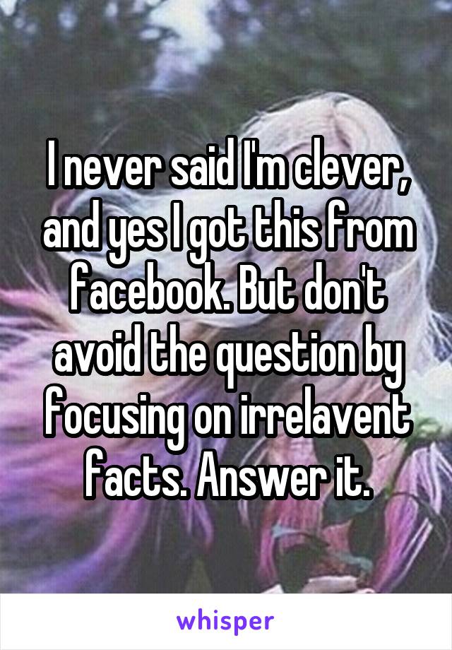 I never said I'm clever, and yes I got this from facebook. But don't avoid the question by focusing on irrelavent facts. Answer it.