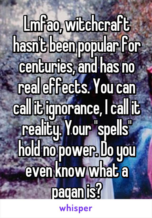 Lmfao, witchcraft hasn't been popular for centuries, and has no real effects. You can call it ignorance, I call it reality. Your "spells" hold no power. Do you even know what a pagan is?