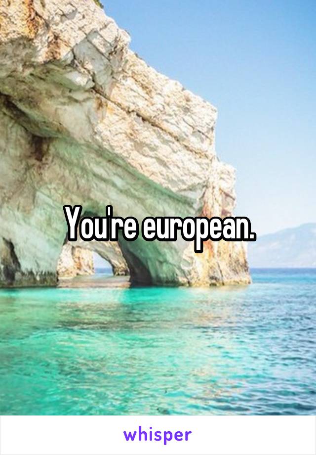 You're european.