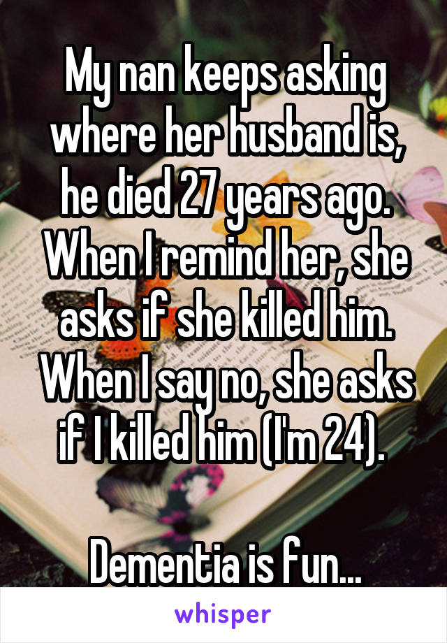 My nan keeps asking where her husband is, he died 27 years ago. When I remind her, she asks if she killed him. When I say no, she asks if I killed him (I'm 24). 

Dementia is fun...