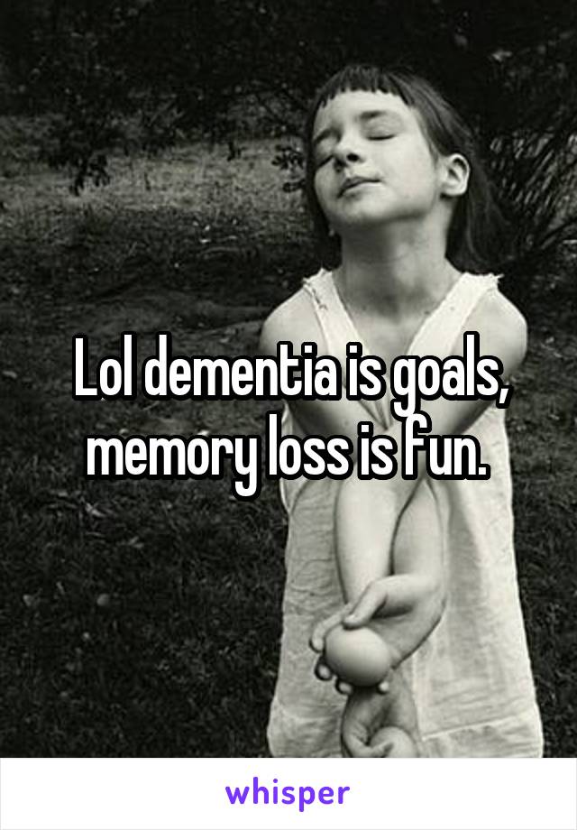 Lol dementia is goals, memory loss is fun. 