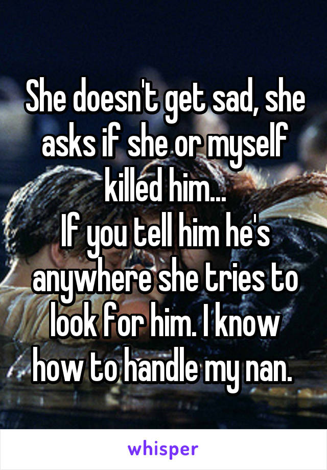 She doesn't get sad, she asks if she or myself killed him...
If you tell him he's anywhere she tries to look for him. I know how to handle my nan. 