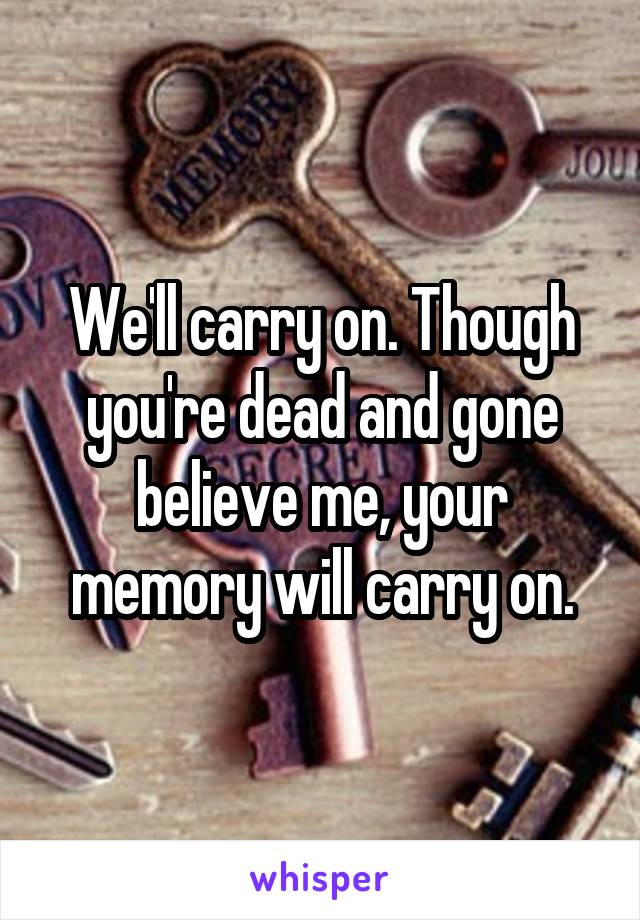We'll carry on. Though you're dead and gone believe me, your memory will carry on.