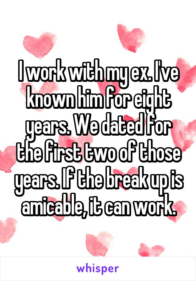 I work with my ex. I've known him for eight years. We dated for the first two of those years. If the break up is amicable, it can work.