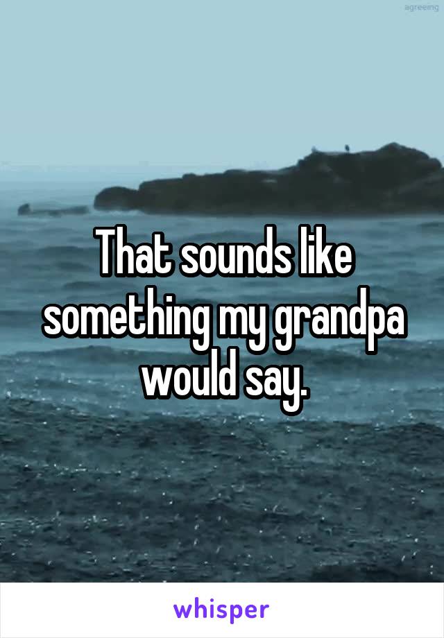 That sounds like something my grandpa would say.