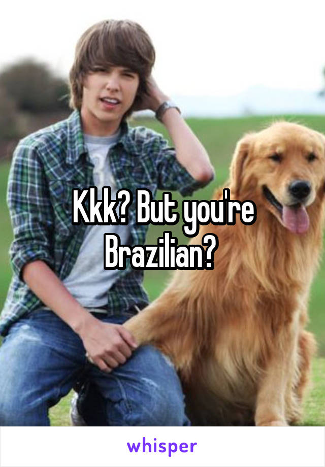 Kkk? But you're Brazilian? 