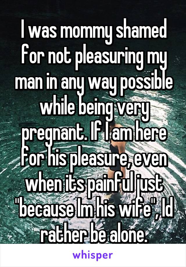 I was mommy shamed for not pleasuring my man in any way possible while being very pregnant. If I am here for his pleasure, even when its painful just "because Im his wife", Id rather be alone.