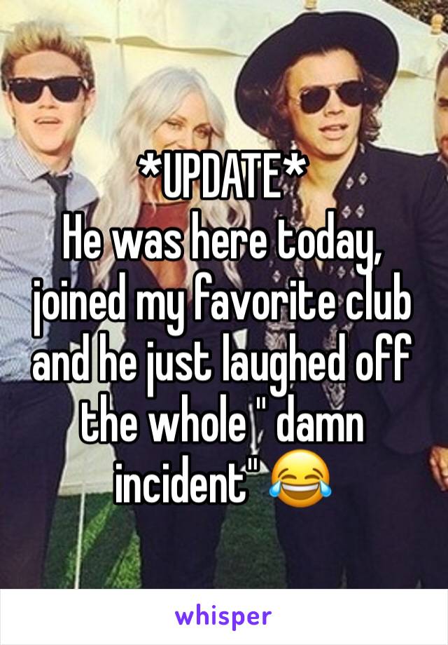*UPDATE*
He was here today, joined my favorite club  and he just laughed off the whole " damn incident" 😂