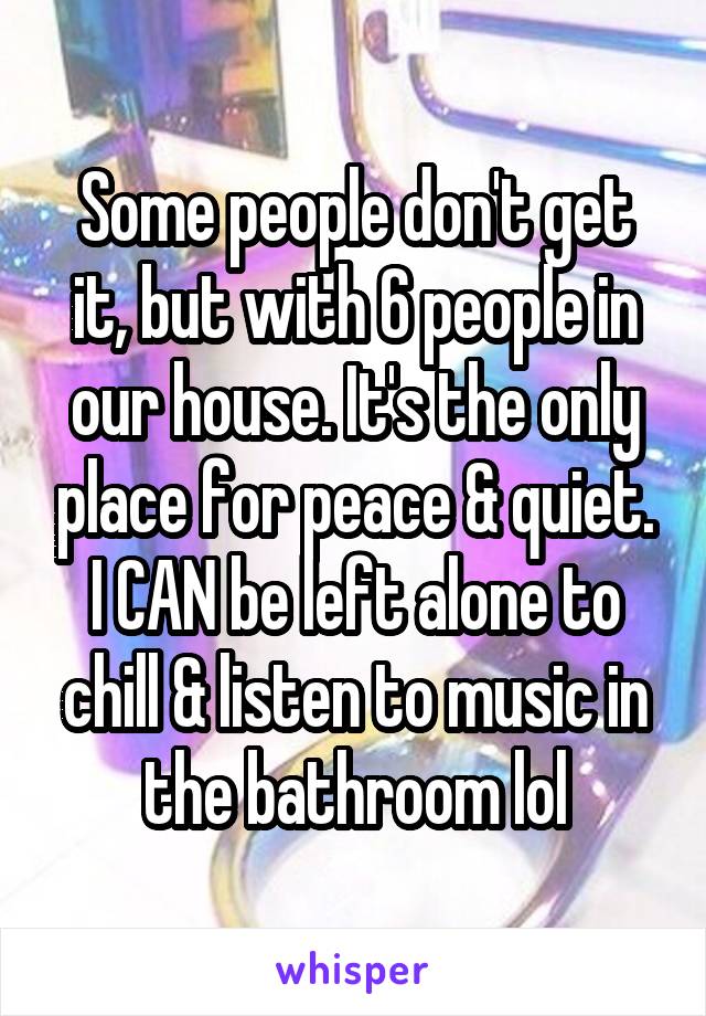 Some people don't get it, but with 6 people in our house. It's the only place for peace & quiet. I CAN be left alone to chill & listen to music in the bathroom lol