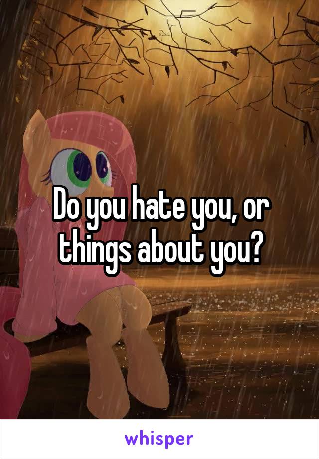 Do you hate you, or things about you?