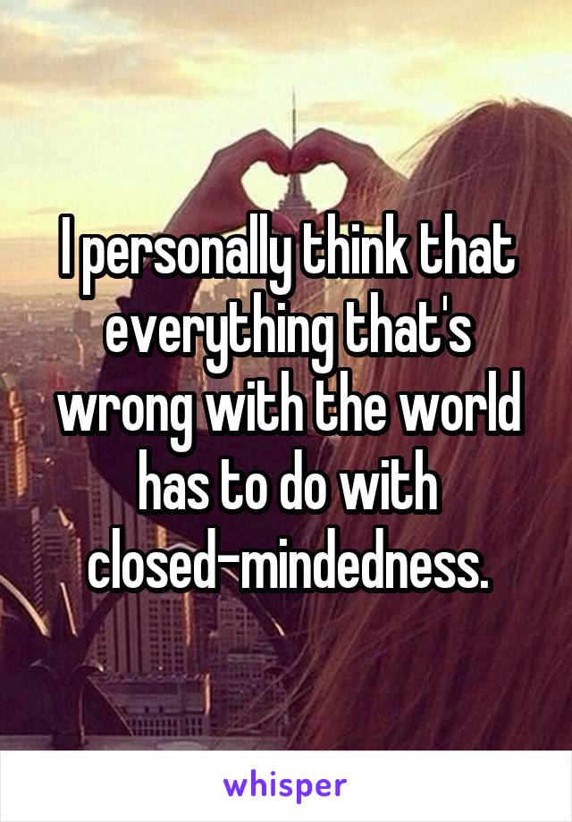 I personally think that everything that's wrong with the world has to do with closed-mindedness.