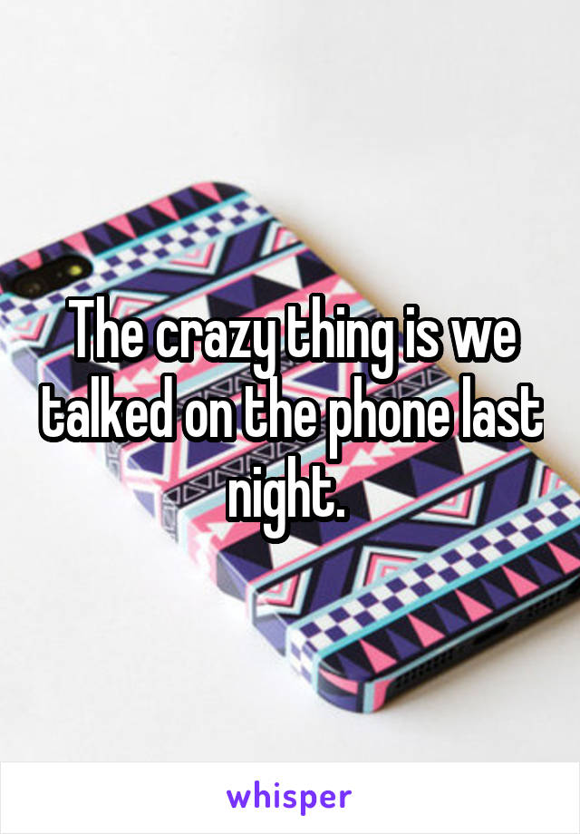 The crazy thing is we talked on the phone last night. 