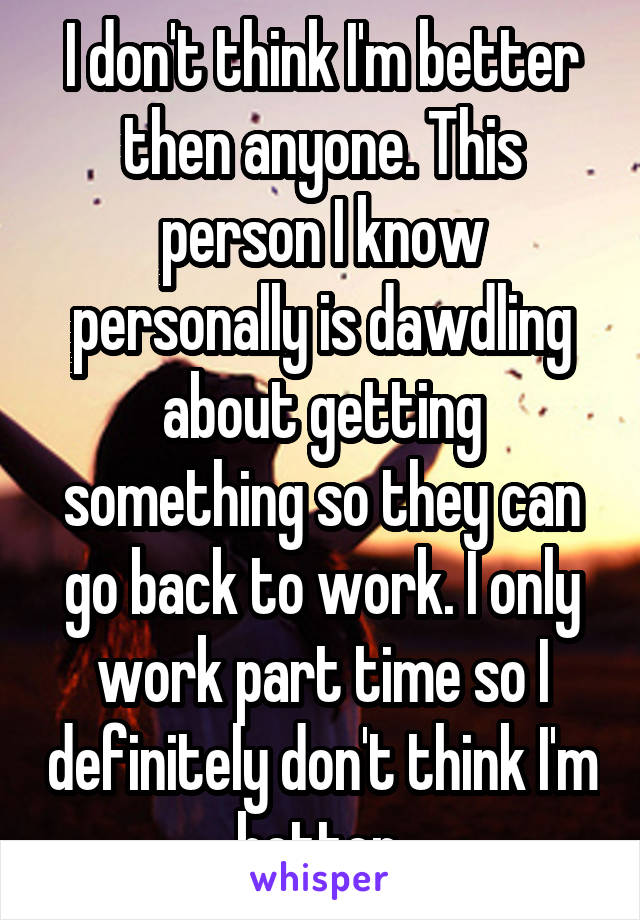 I don't think I'm better then anyone. This person I know personally is dawdling about getting something so they can go back to work. I only work part time so I definitely don't think I'm better.