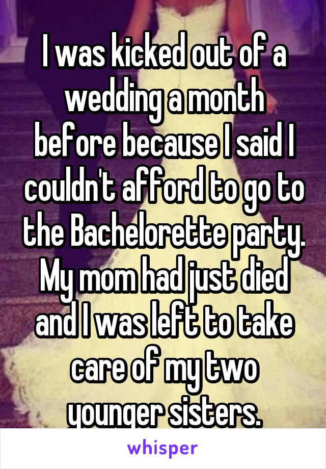 I was kicked out of a wedding a month before because I said I couldn't afford to go to the Bachelorette party. My mom had just died and I was left to take care of my two younger sisters.