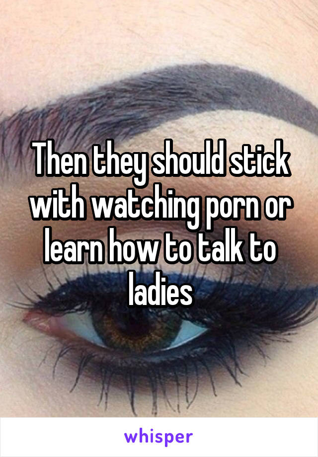 Then they should stick with watching porn or learn how to talk to ladies