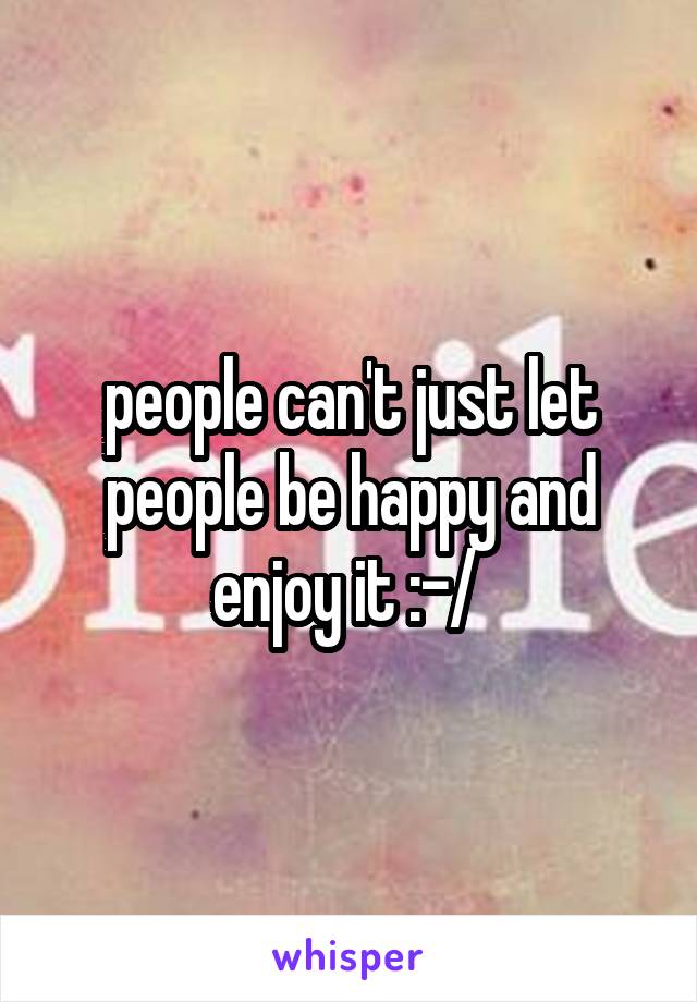 people can't just let people be happy and enjoy it :-/ 
