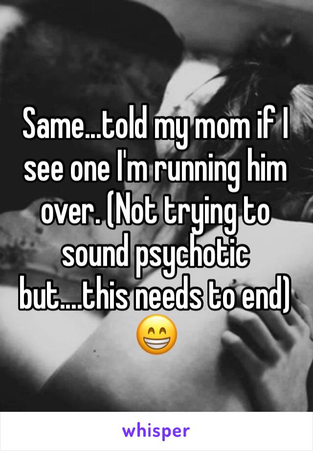 Same...told my mom if I see one I'm running him over. (Not trying to sound psychotic but....this needs to end) 😁