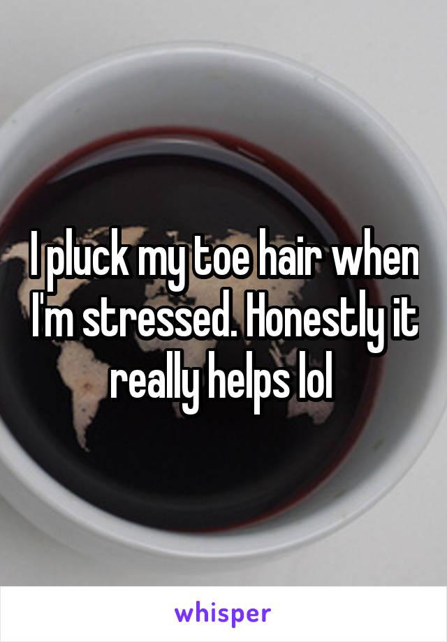 I pluck my toe hair when I'm stressed. Honestly it really helps lol 