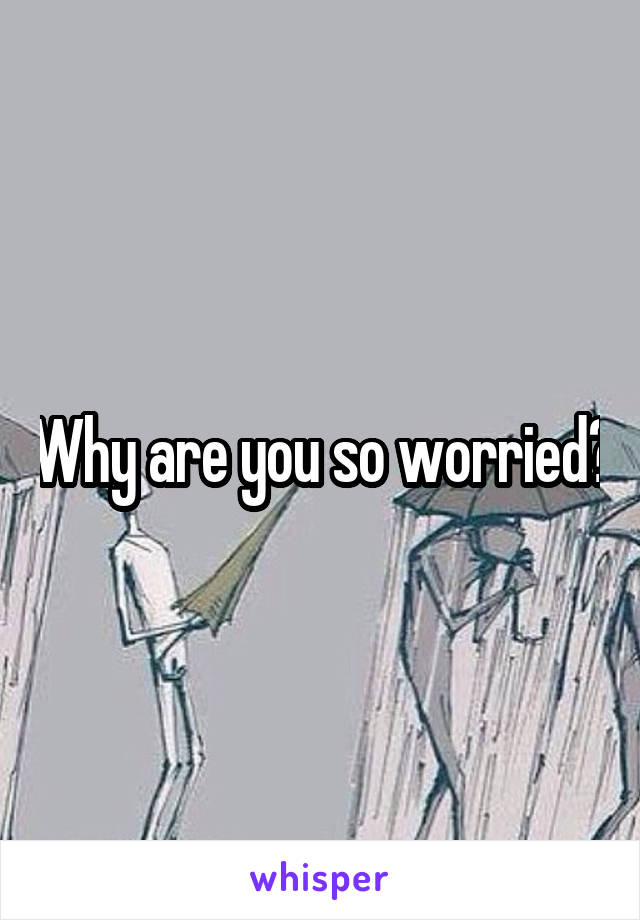 Why are you so worried?