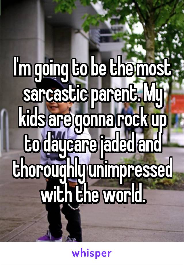 I'm going to be the most sarcastic parent. My kids are gonna rock up to daycare jaded and thoroughly unimpressed with the world.