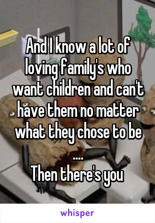 And I know a lot of loving family's who want children and can't have them no matter what they chose to be ....
Then there's you 
