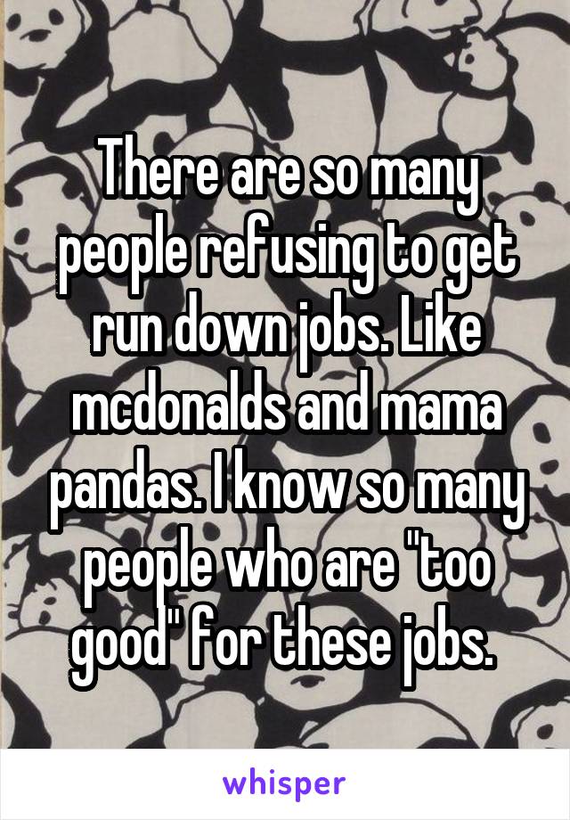 There are so many people refusing to get run down jobs. Like mcdonalds and mama pandas. I know so many people who are "too good" for these jobs. 