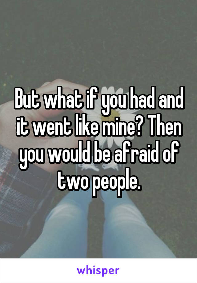 But what if you had and it went like mine? Then you would be afraid of two people.