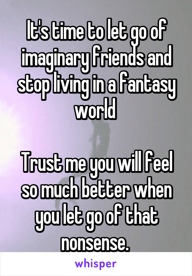 It's time to let go of imaginary friends and stop living in a fantasy world 

Trust me you will feel so much better when you let go of that nonsense. 