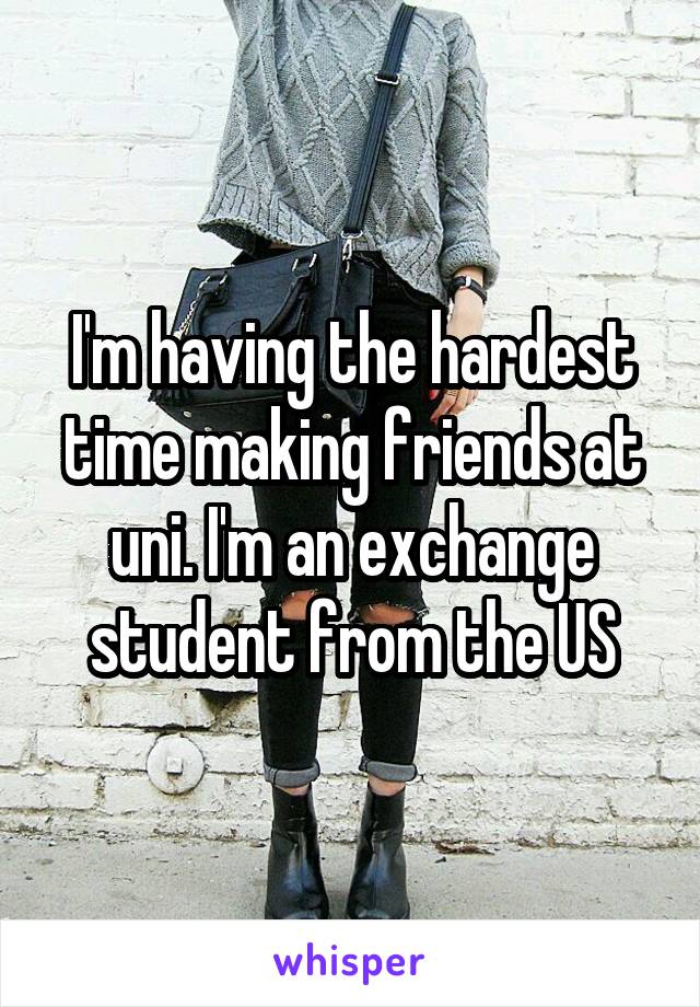 I'm having the hardest time making friends at uni. I'm an exchange student from the US