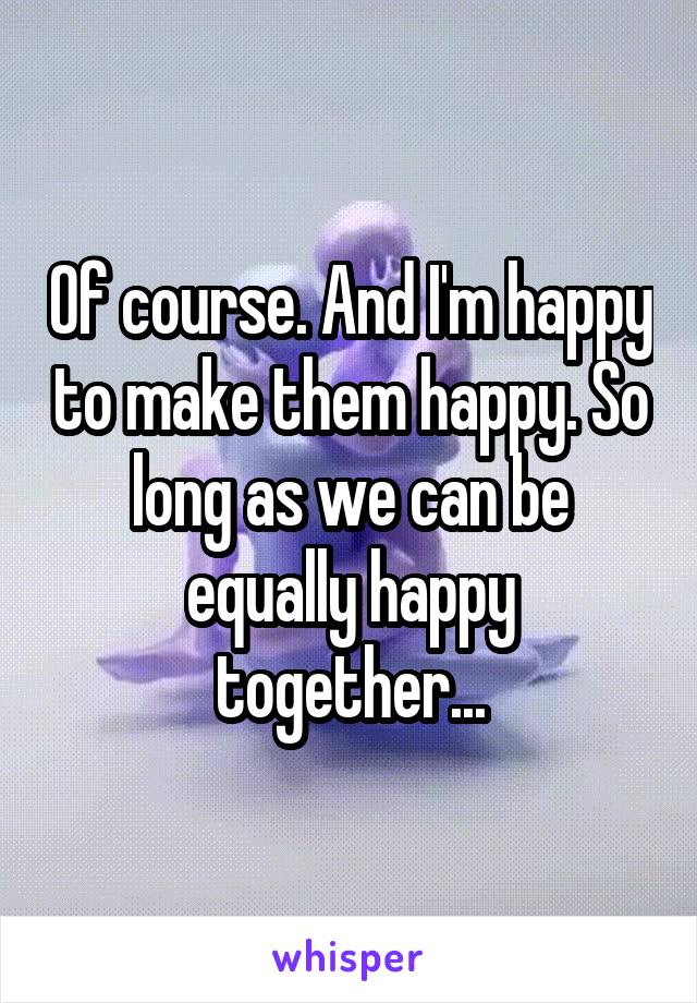 Of course. And I'm happy to make them happy. So long as we can be equally happy together...