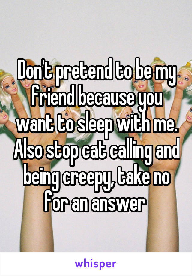Don't pretend to be my friend because you want to sleep with me. Also stop cat calling and being creepy, take no for an answer 