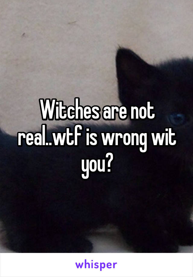 Witches are not real..wtf is wrong wit you?