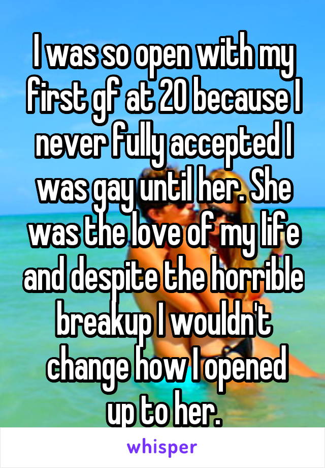 I was so open with my first gf at 20 because I never fully accepted I was gay until her. She was the love of my life and despite the horrible breakup I wouldn't
 change how I opened up to her.